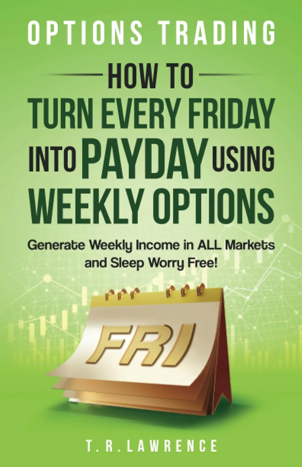 Options Trading by T.R. Lawrence: How to Turn Every Friday into Payday Using Weekly Options! Generate Weekly Income in ALL Markets and Sleep Worry-Free